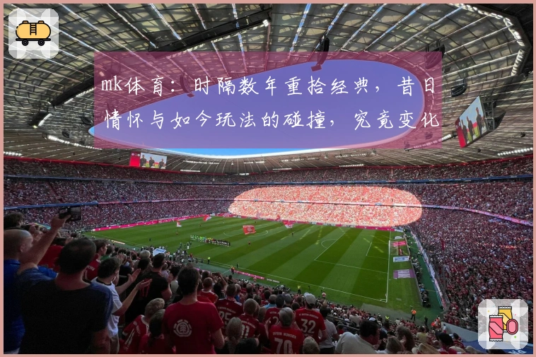 mk体育：时隔数年重拾经典，昔日情怀与如今玩法的碰撞，究竟变化几何？