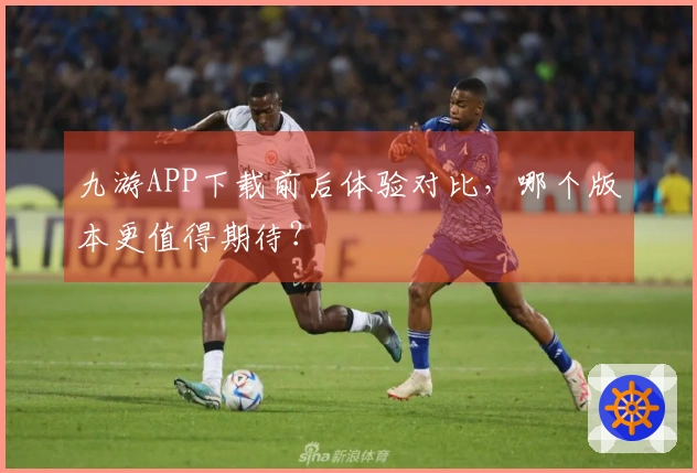 九游APP下载前后体验对比，哪个版本更值得期待？