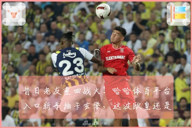 昔日老友重回战火！哈哈体育平台入口新手抽卡玄学，这波欧皇还是非酋？