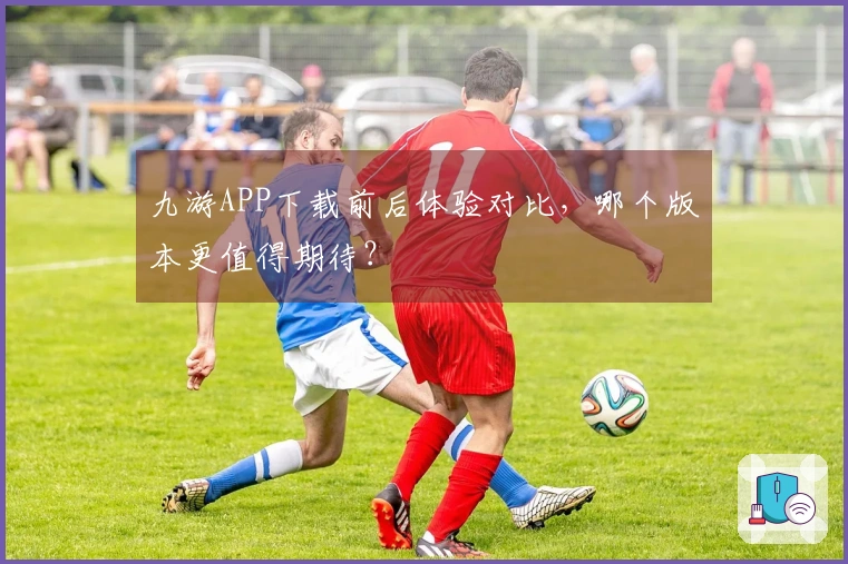 九游APP下载前后体验对比，哪个版本更值得期待？
