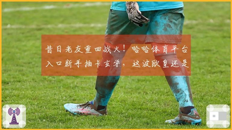 昔日老友重回战火！哈哈体育平台入口新手抽卡玄学，这波欧皇还是非酋？