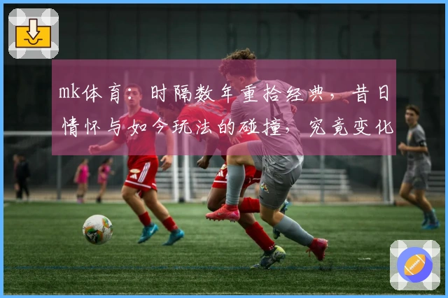 mk体育：时隔数年重拾经典，昔日情怀与如今玩法的碰撞，究竟变化几何？