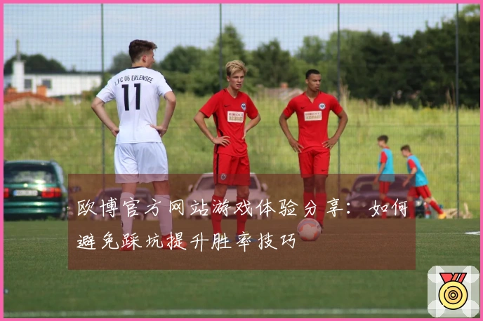 欧博官方网站游戏体验分享：如何避免踩坑提升胜率技巧