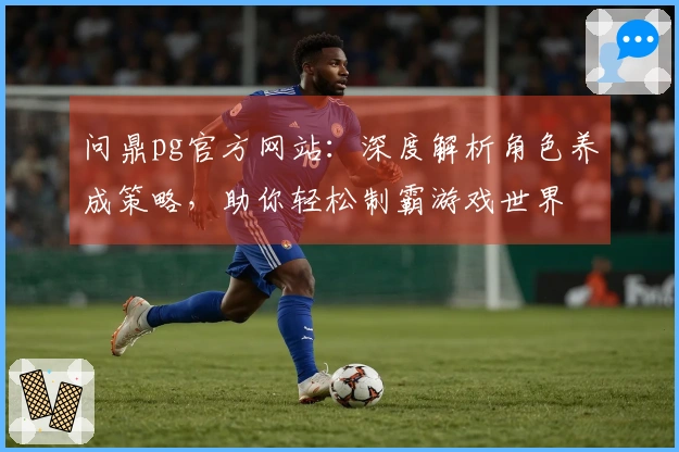 问鼎pg官方网站：深度解析角色养成策略，助你轻松制霸游戏世界
